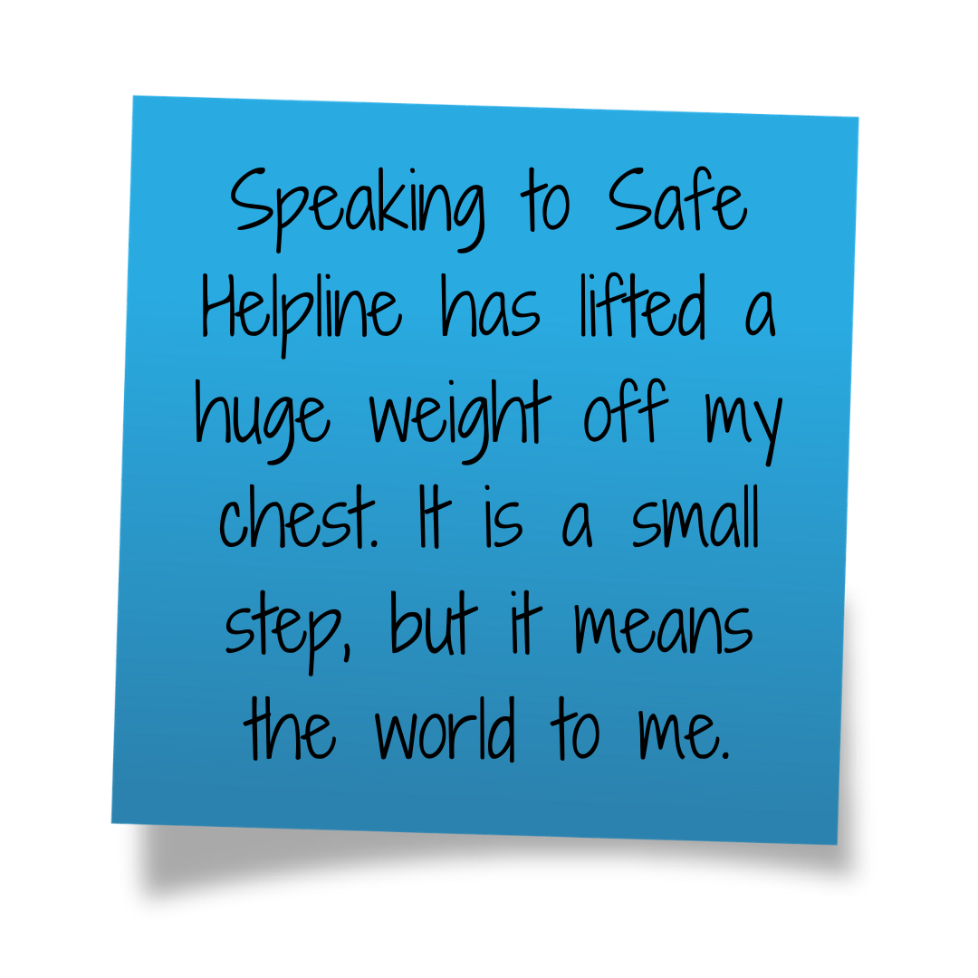 Speaking to Safe Helpline has lifted a huge weight off my chest. It is a small step, but it means the world to me.